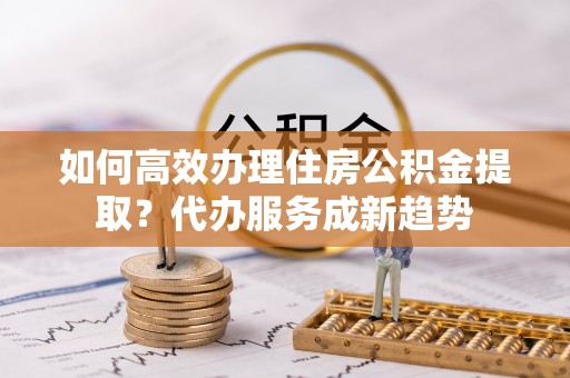 民权如何高效办理住房公积金提取？代办服务成新趋势