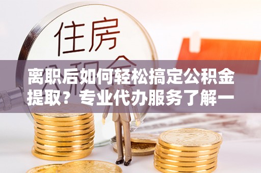 民权离职后如何轻松搞定公积金提取？专业代办服务了解一下