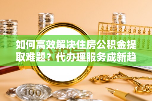 民权如何高效解决住房公积金提取难题？代办理服务成新趋势