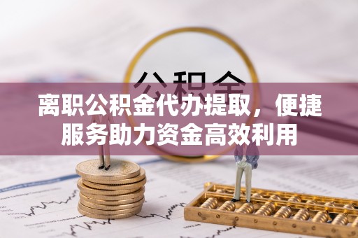 民权离职公积金代办提取，便捷服务助力资金高效利用