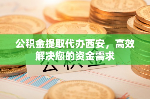 民权公积金提取代办西安，高效解决您的资金需求