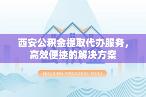 民权西安公积金提取代办服务，高效便捷的解决方案