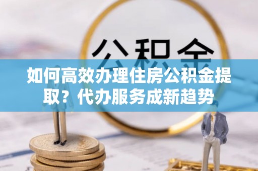民权如何高效办理住房公积金提取？代办服务成新趋势
