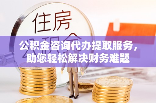 民权公积金咨询代办提取服务，助您轻松解决财务难题
