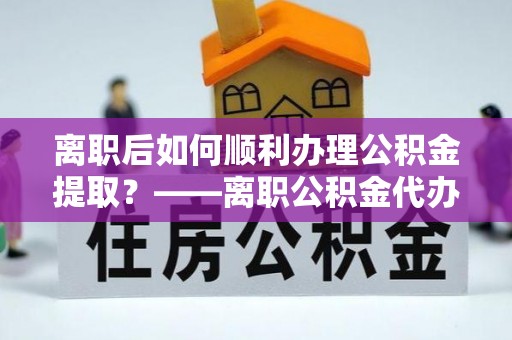 民权离职后如何顺利办理公积金提取？——离职公积金代办提取全攻略