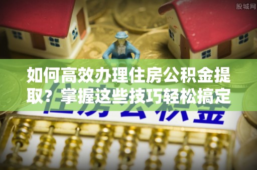 民权如何高效办理住房公积金提取？掌握这些技巧轻松搞定